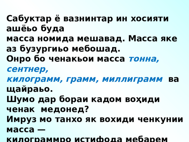 Сабуктар ё вазнинтар ин хосияти ашёьо буда масса номида мешавад. Масса яке аз бузургиьо мебошад. Онро бо ченакьои масса тонна, сентнер, килограмм, грамм, миллиграмм ва щайраьо. Шумо дар бораи кадом воҳиди ченак медонед? Имруз мо танхо як вохиди ченкунии масса — килограммро истифода мебарем Килограмм - ро мухтасар кг ишора мекунем. 