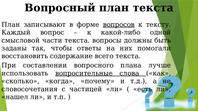 Вопросный план текста План записывают в форме вопросов к тексту. Каждый вопрос – к какой-либо одной смысловой части текста. вопросы должны быть заданы так, чтобы ответы на них помогали восстановить содержание всего текста. При составлении вопросного плана лучше использовать вопросительные слова («как», «сколько», «когда», «почему» и т.д.), а не словосочетания с частицей «ли» ( «есть ли», «нашел ли», и т.п. ) 