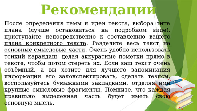 Рекомендации После определения темы и идеи текста, выбора типа плана (лучше остановиться на подробном виде), приступайте непосредственно к составлению вашего плана конкретного текста . Разделите весь текст на основные смысловые части . Очень удобно использовать тонкий карандаш, делая аккуратные пометки прямо в тексте, чтобы потом стереть их. Если ваш текст очень объёмный, а вы хотите для лучшего запоминания информации его законспектировать, сделать тезисы, воспользуйтесь бумажными закладками, отделяя ими крупные смысловые фрагменты. Помните, что каждая правильно выделенная часть будет иметь свою основную мысль. 