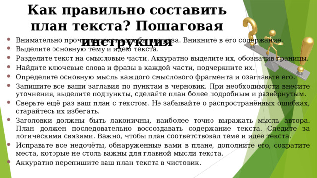 Как правильно составить план текста? Пошаговая инструкция Внимательно прочтите текст хотя бы два раза. Вникните в его содержание. Выделите основную тему и идею текста. Разделите текст на смысловые части. Аккуратно выделите их, обозначив границы. Найдите ключевые слова и фразы в каждой части, подчеркните их. Определите основную мысль каждого смыслового фрагмента и озаглавьте его. Запишите все ваши заглавия по пунктам в черновик. При необходимости внесите уточнения, выделите подпункты, сделайте план более подробным и развёрнутым. Сверьте ещё раз ваш план с текстом. Не забывайте о распространённых ошибках, старайтесь их избегать. Заголовки должны быть лаконичны, наиболее точно выражать мысль автора. План должен последовательно воссоздавать содержание текста. Следите за логическими связями. Важно, чтобы план соответствовал теме и идее текста. Исправьте все недочёты, обнаруженные вами в плане, дополните его, сократите места, которые не столь важны для главной мысли текста. Аккуратно перепишите ваш план текста в чистовик. 