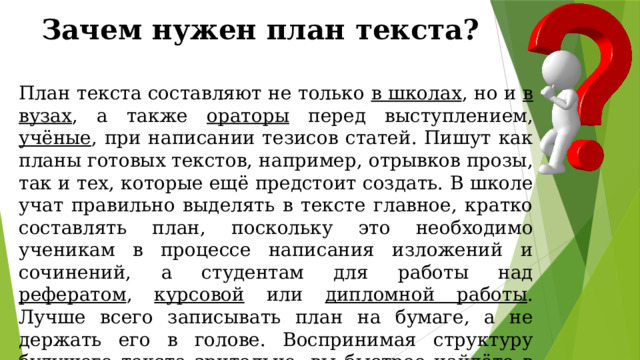 Зачем нужен план текста? План текста составляют не только в школах , но и в вузах , а также ораторы перед выступлением, учёные , при написании тезисов статей. Пишут как планы готовых текстов, например, отрывков прозы, так и тех, которые ещё предстоит создать. В школе учат правильно выделять в тексте главное, кратко составлять план, поскольку это необходимо ученикам в процессе написания изложений и сочинений, а студентам для работы над рефератом , курсовой или дипломной работы . Лучше всего записывать план на бумаге, а не держать его в голове. Воспринимая структуру будущего текста зрительно, вы быстрее найдёте в нём недочёты, сможете его дополнить. 