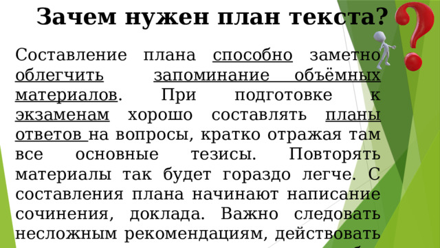 Зачем нужен план текста? Составление плана способно заметно облегчить  запоминание объёмных материалов . При подготовке к экзаменам хорошо составлять планы ответов на вопросы, кратко отражая там все основные тезисы. Повторять материалы так будет гораздо легче. С составления плана начинают написание сочинения, доклада. Важно следовать несложным рекомендациям, действовать по инструкции, тогда можно без затруднений правильно составить план текста. 