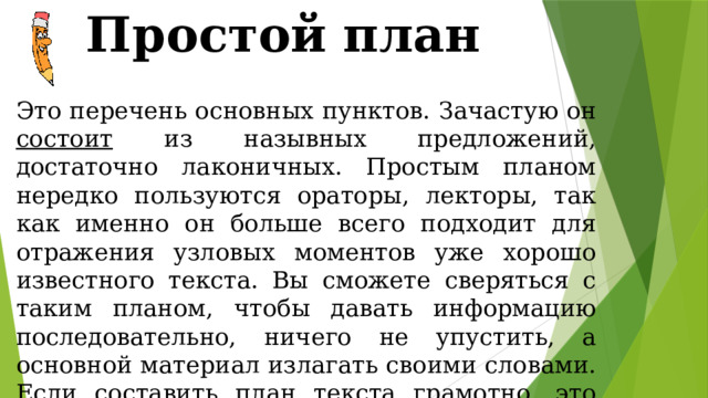 Простой план Это перечень основных пунктов. Зачастую он состоит из назывных предложений, достаточно лаконичных. Простым планом нередко пользуются ораторы, лекторы, так как именно он больше всего подходит для отражения узловых моментов уже хорошо известного текста. Вы сможете сверяться с таким планом, чтобы давать информацию последовательно, ничего не упустить, а основной материал излагать своими словами. Если составить план текста грамотно, это обеспечит хорошую, связанную и логичную, речь. 