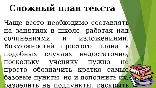 Сложный план текста Чаще всего необходимо составлять на занятиях в школе, работая над сочинениями и изложениями. Возможностей простого плана в подобных случаях недостаточно, поскольку ученику нужно не просто обозначить кратко самые базовые пункты, но и дополнить их, разделить на подпункты, раскрыть их содержание более подробно. 