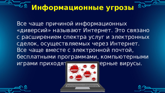 Информационные угрозы Все чаще причиной информационных «диверсий» называют Интернет. Это связано с расширением спектра услуг и электронных сделок, осуществляемых через Интернет. Все чаще вместе с электронной почтой, бесплатными программами, компьютерными играми приходят и компьютерные вирусы. 