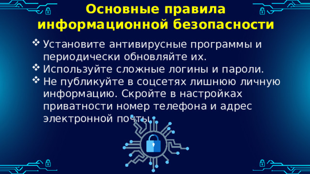 Основные правила информационной безопасности Установите антивирусные программы и периодически обновляйте их. Используйте сложные логины и пароли. Не публикуйте в соцсетях лишнюю личную информацию. Скройте в настройках приватности номер телефона и адрес электронной почты. 