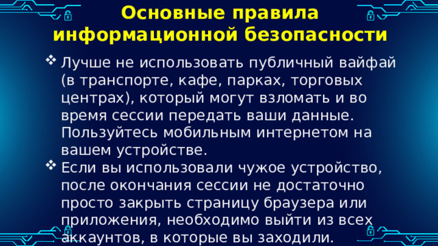 Основные правила информационной безопасности Лучше не использовать публичный вайфай (в транспорте, кафе, парках, торговых центрах), который могут взломать и во время сессии передать ваши данные. Пользуйтесь мобильным интернетом на вашем устройстве. Если вы использовали чужое устройство, после окончания сессии не достаточно просто закрыть страницу браузера или приложения, необходимо выйти из всех аккаунтов, в которые вы заходили. 