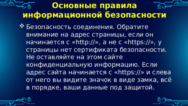 Основные правила информационной безопасности Безопасность соединения. Обратите внимание на адрес страницы, если он начинается с «http://», а не с «https://», у страницы нет сертификата безопасности. Не оставляйте на этом сайте конфиденциальную информацию. Если адрес сайта начинается с «https://» и слева от него вы видите значок в виде замка, всё в порядке, ваши данные под защитой. 