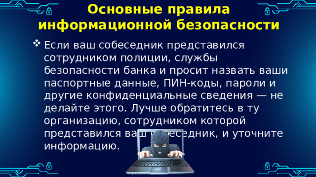 Основные правила информационной безопасности Если ваш собеседник представился сотрудником полиции, службы безопасности банка и просит назвать ваши паспортные данные, ПИН-коды, пароли и другие конфиденциальные сведения — не делайте этого. Лучше обратитесь в ту организацию, сотрудником которой представился ваш собеседник, и уточните информацию. 