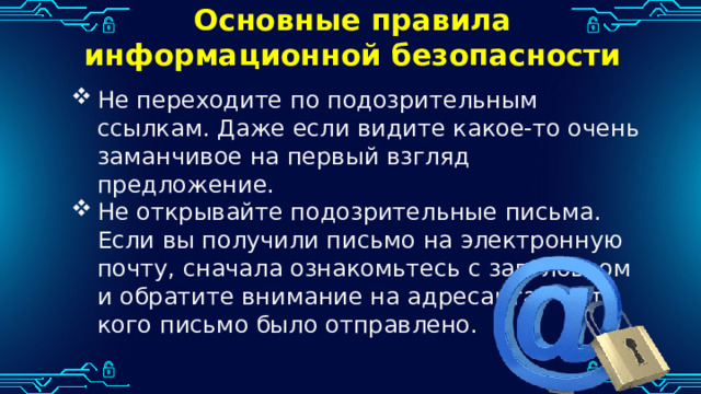 Основные правила информационной безопасности Не переходите по подозрительным ссылкам. Даже если видите какое-то очень заманчивое на первый взгляд предложение. Не открывайте подозрительные письма. Если вы получили письмо на электронную почту, сначала ознакомьтесь с заголовком и обратите внимание на адресанта — от кого письмо было отправлено. 