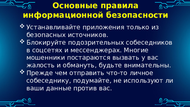 Основные правила информационной безопасности Устанавливайте приложения только из безопасных источников. Блокируйте подозрительных собеседников в соцсетях и мессенджерах. Многие мошенники постараются вызвать у вас жалость и обмануть, будьте внимательны. Прежде чем отправить что-то личное собеседнику, подумайте, не используют ли ваши данные против вас. 