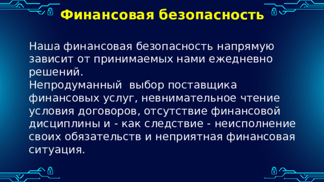 Финансовая безопасность Наша финансовая безопасность напрямую зависит от принимаемых нами ежедневно решений. Непродуманный выбор поставщика финансовых услуг, невнимательное чтение условия договоров, отсутствие финансовой дисциплины и - как следствие - неисполнение своих обязательств и неприятная финансовая ситуация. 