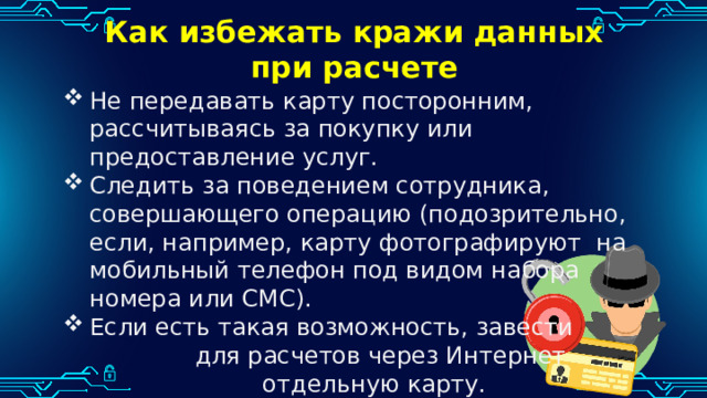Как избежать кражи данных при расчете Не передавать карту посторонним, рассчитываясь за покупку или предоставление услуг. Следить за поведением сотрудника, совершающего операцию (подозрительно, если, например, карту фотографируют на мобильный телефон под видом набора номера или СМС). Если есть такая возможность, завести для расчетов через Интернет отдельную карту. 