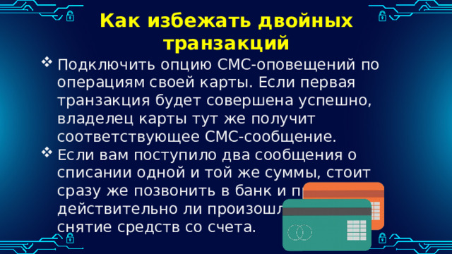 Как избежать двойных транзакций   Подключить опцию СМС-оповещений по операциям своей карты. Если первая транзакция будет совершена успешно, владелец карты тут же получит соответствующее СМС-сообщение. Если вам поступило два сообщения о списании одной и той же суммы, стоит сразу же позвонить в банк и проверить, действительно ли произошло двойное снятие средств со счета. 
