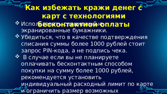 Как избежать кражи денег с карт с технологиями бесконтактной оплаты Использовать специальные экранированные бумажники. Убедиться, что в качестве подтверждения списания суммы более 1000 рублей стоит запрос PIN-кода, а не подпись чека.  В случае если вы не планируете оплачивать бесконтактным способом покупки на сумму более 1000 рублей, рекомендуется установить индивидуальный расходный лимит по карте и ограничить размер возможных транзакций. 