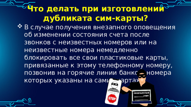 Что делать при изготовлении дубликата сим-карты? В случае получения внезапного оповещения об изменении состояния счета после звонков с неизвестных номеров или на неизвестные номера немедленно блокировать все свои пластиковые карты, привязанные к этому телефонному номеру, позвонив на горячие линии банков, номера которых указаны на самих картах. 