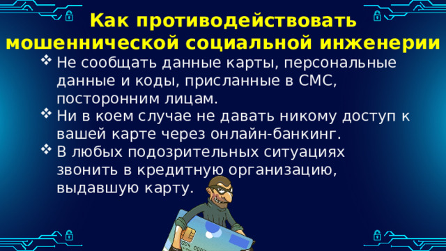 Как противодействовать мошеннической социальной инженерии Не сообщать данные карты, персональные данные и коды, присланные в СМС, посторонним лицам. Ни в коем случае не давать никому доступ к вашей карте через онлайн-банкинг. В любых подозрительных ситуациях звонить в кредитную организацию, выдавшую карту. 
