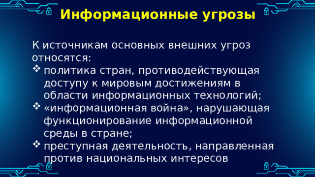 Информационные угрозы К источникам основных внешних угроз относятся: политика стран, противодействующая доступу к мировым достижениям в области информационных технологий; «информационная война», нарушающая функционирование информационной среды в стране; преступная деятельность, направленная против национальных интересов 