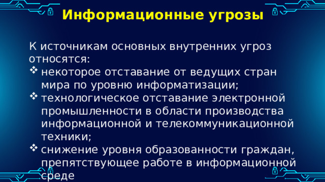 Информационные угрозы К источникам основных внутренних угроз относятся: некоторое отставание от ведущих стран мира по уровню информатизации; технологическое отставание электронной промышленности в области производства информационной и телекоммуникационной техники; снижение уровня образованности граждан, препятствующее работе в информационной среде 