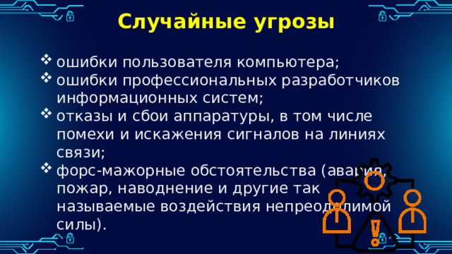 Случайные угрозы ошибки пользователя компьютера; ошибки профессиональных разработчиков информационных систем; отказы и сбои аппаратуры, в том числе помехи и искажения сигналов на линиях связи; форс-мажорные обстоятельства (авария, пожар, наводнение и другие так называемые воздействия непреодолимой силы). 