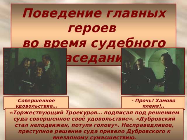 Поведение главных героев  во время судебного заседания Совершенное удовольствие… - Прочь! Хамово племя!.. «Торжествующий Троекуров… подписал под решением суда совершенное своё удовольствие». «Дубровский стал неподвижен, потупя голову». Несправедливое, преступное решение суда привело Дубровского к внезапному сумасшествию. 