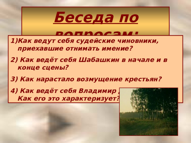 Беседа по вопросам : Как ведут себя судейские чиновники, приехавшие отнимать имение? 2) Как ведёт себя Шабашкин в начале и в конце сцены? 3) Как нарастало возмущение крестьян? 4) Как ведёт себя Владимир Дубровский?  Как его это характеризует? 