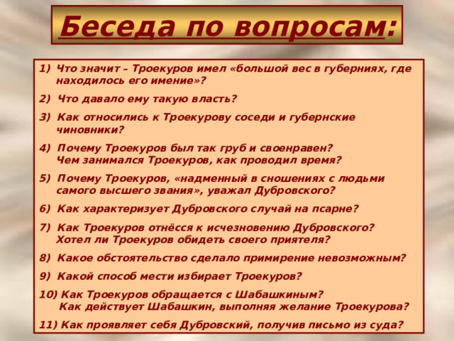 Беседа по вопросам : Что значит – Троекуров имел «большой вес в губерниях, где  находилось его имение»? 2) Что давало ему такую власть? 3) Как относились к Троекурову соседи и губернские чиновники? 4) Почему Троекуров был так груб и своенравен?  Чем занимался Троекуров, как проводил время? 5) Почему Троекуров, «надменный в сношениях с людьми самого высшего звания», уважал Дубровского? 6) Как характеризует Дубровского случай на псарне? 7) Как Троекуров отнёсся к исчезновению Дубровского?  Хотел ли Троекуров обидеть своего приятеля? 8) Какое обстоятельство сделало примирение невозможным? 9) Какой способ мести избирает Троекуров? 10) Как Троекуров обращается с Шабашкиным?  Как действует Шабашкин, выполняя желание Троекурова? 11) Как проявляет себя Дубровский, получив письмо из суда? 