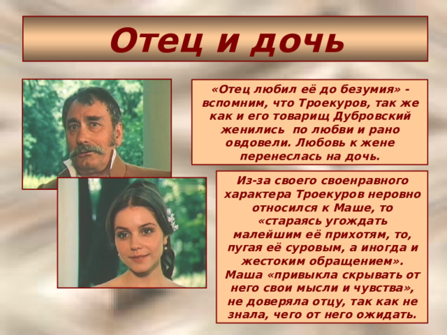 Отец и дочь «Отец любил её до безумия» - вспомним, что Троекуров, так же как и его товарищ Дубровский женились по любви и рано овдовели. Любовь к жене перенеслась на дочь. Из-за своего своенравного характера Троекуров неровно относился к Маше, то «стараясь угождать малейшим её прихотям, то, пугая её суровым, а иногда и жестоким обращением». Маша «привыкла скрывать от него свои мысли и чувства», не доверяла отцу, так как не знала, чего от него ожидать. 