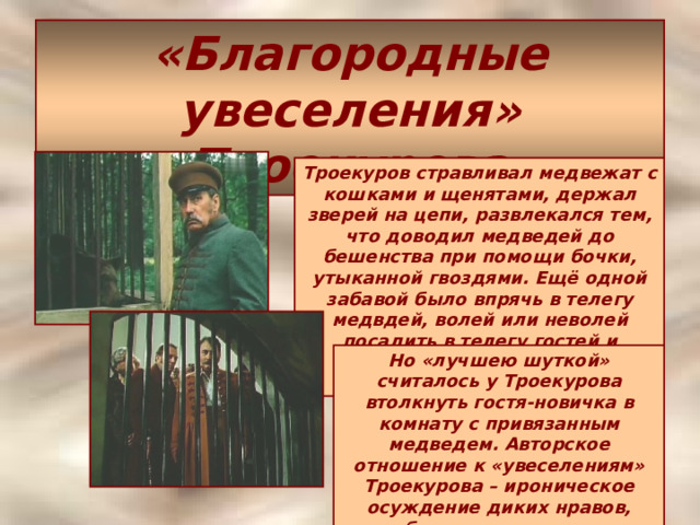 «Благородные увеселения» Троекурова Троекуров стравливал медвежат с кошками и щенятами, держал зверей на цепи, развлекался тем, что доводил медведей до бешенства при помощи бочки, утыканной гвоздями. Ещё одной забавой было впрячь в телегу медвдей, волей или неволей посадить в телегу гостей и пускать их «скакать на волю Божью». Но «лучшею шуткой» считалось у Троекурова втолкнуть гостя-новичка в комнату с привязанным медведем. Авторское отношение к «увеселениям» Троекурова – ироническое осуждение диких нравов, безнаказанности и самодурства барства вообще. 