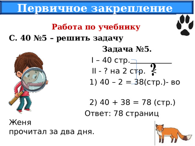 Первичное закрепление Работа по учебнику С. 40 №5 – решить задачу  Задача №5.   I – 40 стр.   II - ? на 2 стр.  1) 40 – 2 = 38(стр.)- во II день.  2) 40 + 38 = 78 (стр.)  Ответ: 78 страниц Женя прочитал за два дня. 