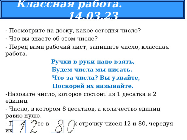 Классная работа. 14.03.23 - Посмотрите на доску, какое сегодня число? - Что вы знаете об этом числе? - Перед вами рабочий лист, запишите число, классная работа.  Ручки в руки надо взять, Будем числа мы писать.  Что за числа? Вы узнайте,  Поскорей их называйте. -Назовите число, которое состоит из 1 десятка и 2 единиц. - Число, в котором 8 десятков, а количество единиц равно нулю. - Пропишите в тетрадях строчку чисел 12 и 80, чередуя их. 