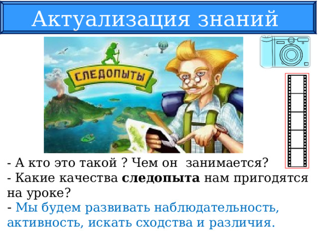 Актуализация знаний - А кто это такой ? Чем он занимается? - Какие качества следопыта нам пригодятся на уроке? - Мы будем развивать наблюдательность, активность, искать сходства и различия. 