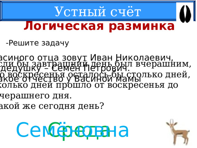 Устный счёт Логическая разминка -Решите задачу Васиного отца зовут Иван Николаевич, А дедушку – Семён Петрович. Какое отчество у Васиной мамы Если бы завтрашний день был вчерашним,  до воскресенья осталось бы столько дней, сколько дней прошло от воскресенья до  вчерашнего дня. Какой же сегодня день? Среда Семёновна 