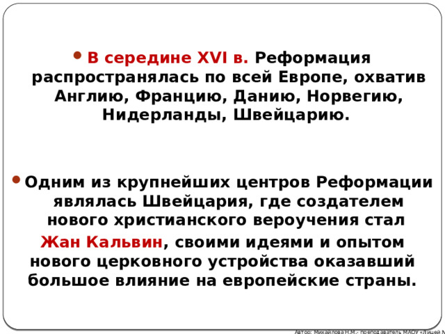 В середине XVI в. Реформация распространялась по всей Европе, охватив Англию, Францию, Данию, Норвегию, Нидерланды, Швейцарию.   Одним из крупнейших центров Реформации являлась Швейцария, где создателем нового христианского вероучения стал Жан Кальвин , своими идеями и опытом нового церковного устройства оказавший большое влияние на европейские страны. Автор: Михайлова Н.М.- преподаватель МАОУ «Лицей № 21» 