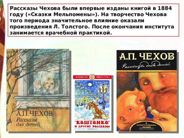 Рассказы Чехова были впервые изданы книгой в 1884 году («Сказки Мельпомены»). На творчество Чехова того периода значительное влияние оказали произведения Л. Толстого. После окончания института занимается врачебной практикой. 