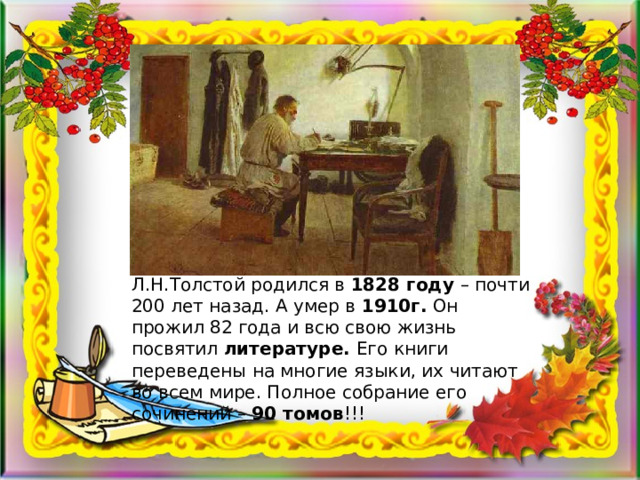 Л.Н.Толстой родился в 1828 году – почти 200 лет назад. А умер в 1910г. Он прожил 82 года и всю свою жизнь посвятил литературе. Его книги переведены на многие языки, их читают во всем мире. Полное собрание его сочинений – 90 томов !!! 