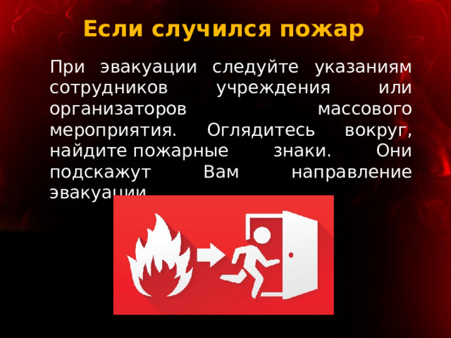 Если случился пожар При эвакуации следуйте указаниям сотрудников учреждения или организаторов массового мероприятия. Оглядитесь вокруг, найдите пожарные знаки. Они подскажут Вам направление эвакуации. 