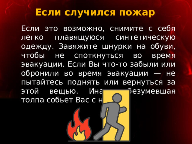 Если случился пожар Если это возможно, снимите с себя легко плавящуюся синтетическую одежду. Завяжите шнурки на обуви, чтобы не споткнуться во время эвакуации. Если Вы что-то забыли или обронили во время эвакуации — не пытайтесь поднять или вернуться за этой вещью. Иначе обезумевшая толпа собьет Вас с ног. 