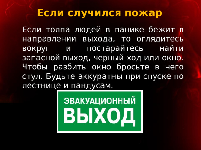 Если случился пожар Если толпа людей в панике бежит в направлении выхода, то оглядитесь вокруг и постарайтесь найти запасной выход, черный ход или окно. Чтобы разбить окно бросьте в него стул. Будьте аккуратны при спуске по лестнице и пандусам. 