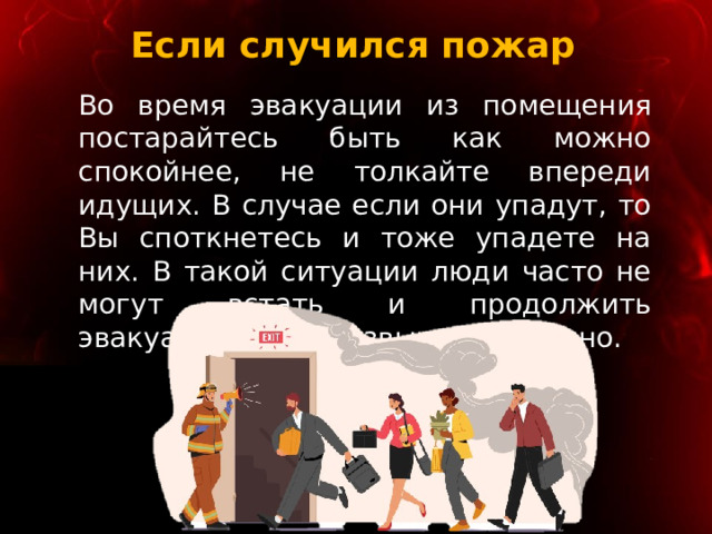 Если случился пожар Во время эвакуации из помещения постарайтесь быть как можно спокойнее, не толкайте впереди идущих. В случае если они упадут, то Вы споткнетесь и тоже упадете на них. В такой ситуации люди часто не могут встать и продолжить эвакуацию, что чрезвычайно опасно. 