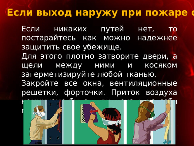 Если выход наружу при пожаре опасен Если никаких путей нет, то постарайтесь как можно надежнее защитить свое убежище. Для этого плотно затворите двери, а щели между ними и косяком загерметизируйте любой тканью. Закройте все окна, вентиляционные решетки, форточки. Приток воздуха неминуемо будет привлекать на себя пламя. 