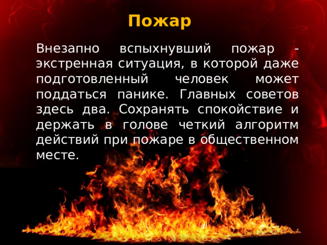 Пожар  Внезапно вспыхнувший пожар - экстренная ситуация, в которой даже подготовленный человек может поддаться панике. Главных советов здесь два. Сохранять спокойствие и держать в голове четкий алгоритм действий при пожаре в общественном месте. 