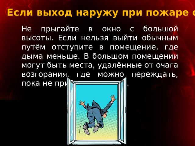 Если выход наружу при пожаре опасен Не прыгайте в окно с большой высоты. Если нельзя выйти обычным путём отступите в помещение, где дыма меньше. В большом помещении могут быть места, удалённые от очага возгорания, где можно переждать, пока не прибудет помощь. 