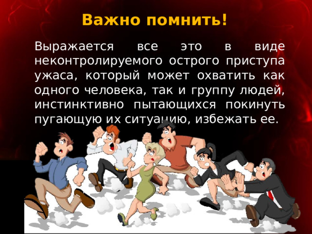 Важно помнить! Выражается все это в виде неконтролируемого острого приступа ужаса, который может охватить как одного человека, так и группу людей, инстинктивно пытающихся покинуть пугающую их ситуацию, избежать ее. 