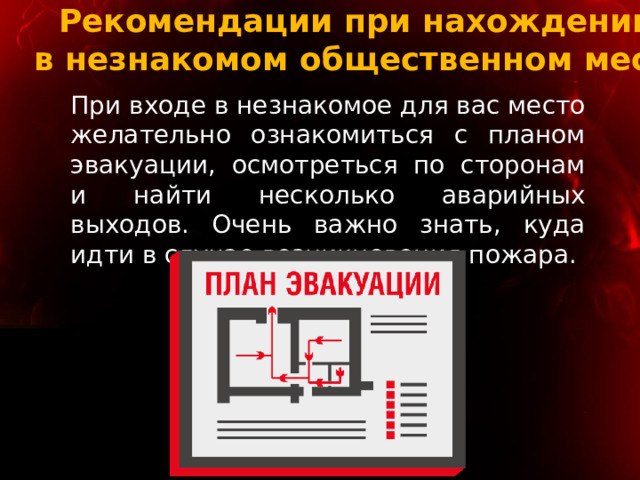 Рекомендации при нахождении  в незнакомом общественном месте При входе в незнакомое для вас место желательно ознакомиться с планом эвакуации, осмотреться по сторонам и найти несколько аварийных выходов. Очень важно знать, куда идти в случае возникновения пожара. 