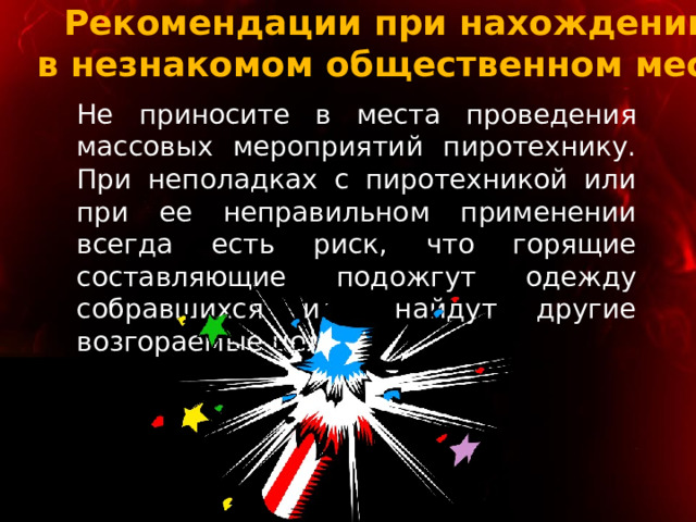 Рекомендации при нахождении  в незнакомом общественном месте Не приносите в места проведения массовых мероприятий пиротехнику. При неполадках с пиротехникой или при ее неправильном применении всегда есть риск, что горящие составляющие подожгут одежду собравшихся или найдут другие возгораемые цели. 