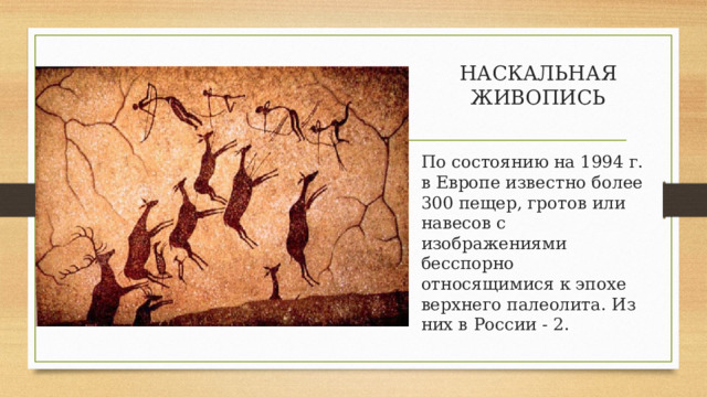 НАСКАЛЬНАЯ ЖИВОПИСЬ   По состоянию на 1994 г. в Европе известно более 300 пещер, гротов или навесов с изображениями бесспорно относящимися к эпохе верхнего палеолита. Из них в России - 2. 