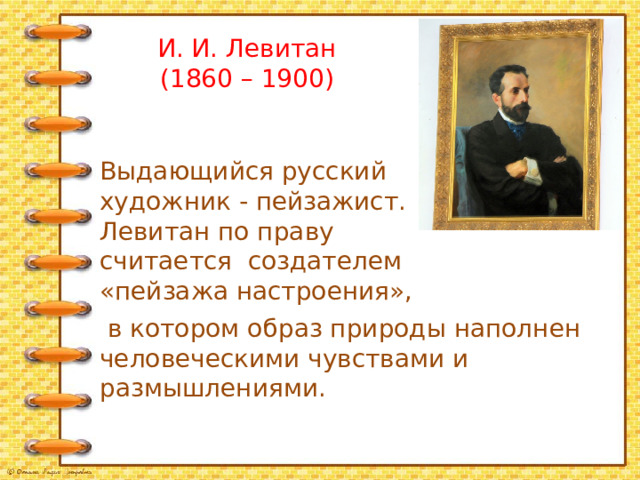 И. И. Левитан  (1860 – 1900) Выдающийся русский художник - пейзажист. Левитан по праву считается создателем «пейзажа настроения»,  в котором образ природы наполнен человеческими чувствами и размышлениями. 