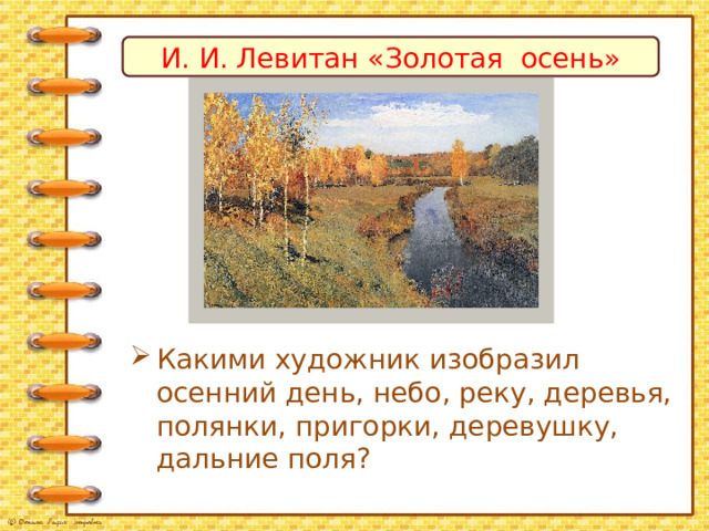 И. И. Левитан «Золотая осень» Какими художник изобразил осенний день, небо, реку, деревья, полянки, пригорки, деревушку, дальние поля? 