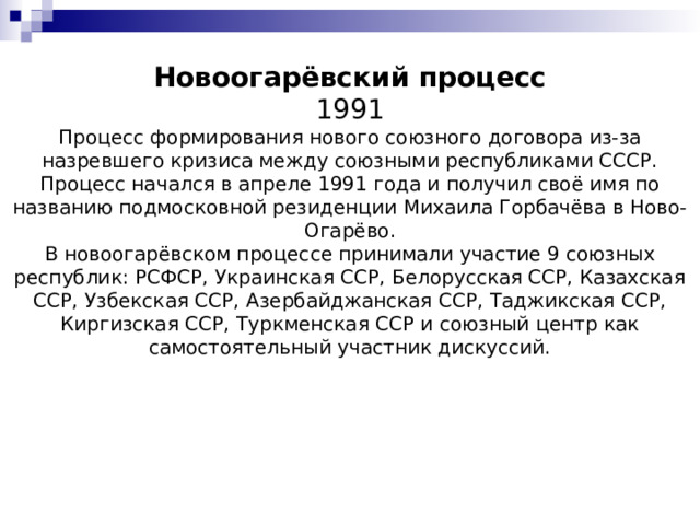 Новоогарёвский процесс  1991  Процесс формирования нового союзного договора из-за назревшего кризиса между союзными республиками СССР.  Процесс начался в апреле 1991 года и получил своё имя по названию подмосковной резиденции Михаила Горбачёва в Ново-Огарёво.  В новоогарёвском процессе принимали участие 9 союзных республик: РСФСР, Украинская ССР, Белорусская ССР, Казахская ССР, Узбекская ССР, Азербайджанская ССР, Таджикская ССР, Киргизская ССР, Туркменская ССР и союзный центр как самостоятельный участник дискуссий. 